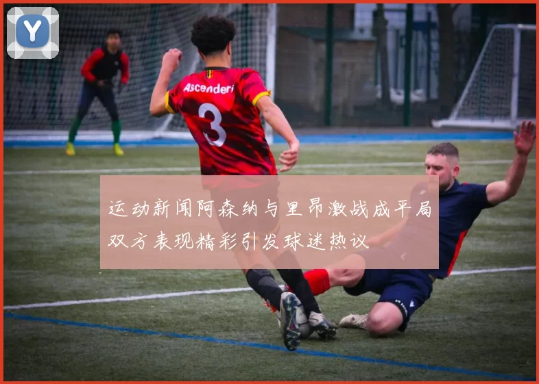 运动新闻阿森纳与里昂激战成平局双方表现精彩引发球迷热议