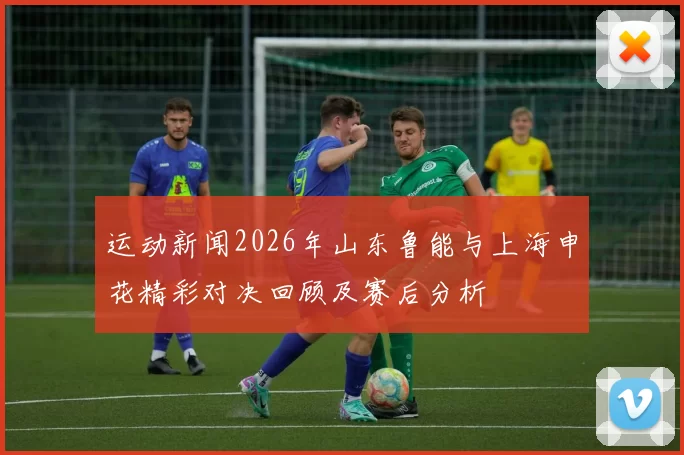 运动新闻2026年山东鲁能与上海申花精彩对决回顾及赛后分析