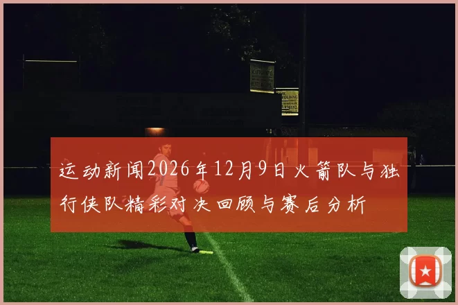 运动新闻2026年12月9日火箭队与独行侠队精彩对决回顾与赛后分析