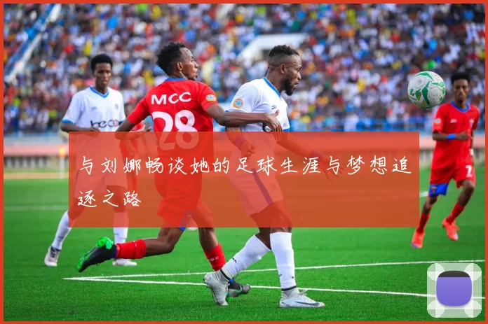 与刘娜畅谈她的足球生涯与梦想追逐之路