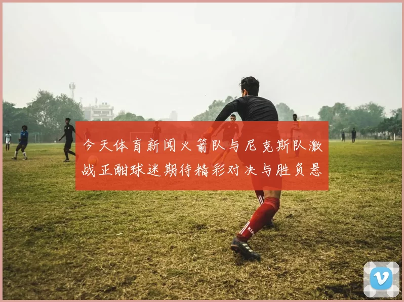 今天体育新闻火箭队与尼克斯队激战正酣球迷期待精彩对决与胜负悬念
