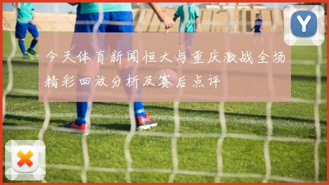 今天体育新闻恒大与重庆激战全场精彩回放分析及赛后点评