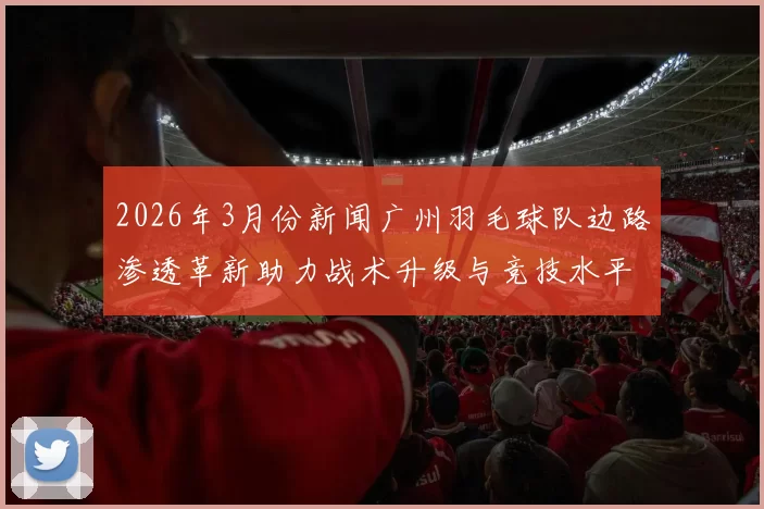 2026年3月份新闻广州羽毛球队边路渗透革新助力战术升级与竞技水平提升的深度探讨